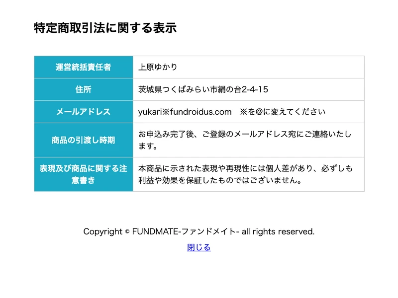 FUNDMATEの特定商取引法に関する表示。運営統括責任者:上原ゆかり、住所:茨城県つくばみらい市絹の台2-4-15、メールアドレス:yukari※fundroidus.com