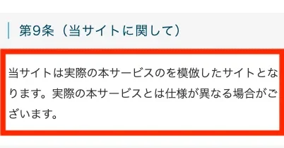 利用規約第9条。当サイトは実際の本サービスのを模倣したサイトとなります、実際の本サービスとは仕様が異なる場合がございますと書かれている