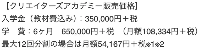 クリエイターズアカデミー販売価格。入学金(教材費込み)350,000円+税、学費6ヶ月650,000円+税、月額108,334円+税と記載