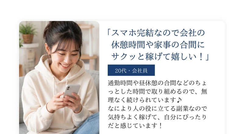 スマホ完結なので会社の休憩時間や家事の合間にサクッと稼げて嬉しい!という20代・会社員の声。通勤時間や昼休憩の合間などのちょっとした時間で取り組めるので無理なく続けられていますと書かれ、スマホを操作する女性の写真が添えられている