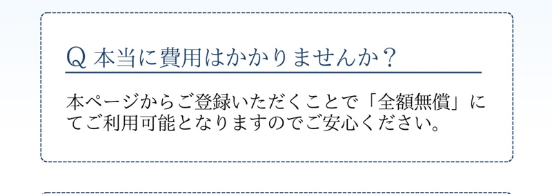 Q 本当に費用はかかりませんか?という質問に、本ページからご登録いただくことで「全額無償」にてご利用可能となりますのでご安心くださいと回答している広告ページのよくあるご質問