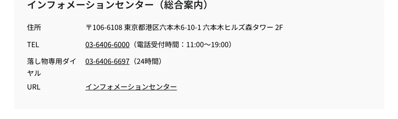 六本木ヒルズ公式サイトのインフォメーションセンター総合案内。住所は106-6108 東京都港区六本木6-10-1 六本木ヒルズ森タワー2F、TELは03-6406-6000で電話受付時間は11時から19時と書かれている
